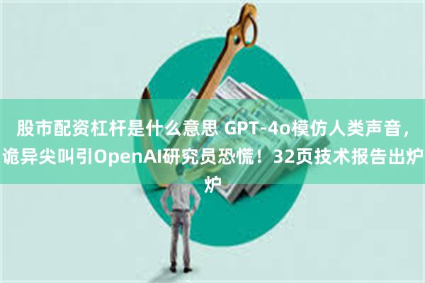 股市配资杠杆是什么意思 GPT-4o模仿人类声音，诡异尖叫引OpenAI研究员恐慌！32页技术报告出炉
