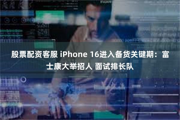股票配资客服 iPhone 16进入备货关键期：富士康大举招人 面试排长队