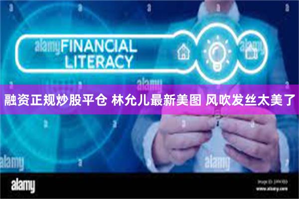 融资正规炒股平仓 林允儿最新美图 风吹发丝太美了