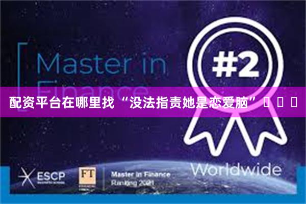 配资平台在哪里找 “没法指责她是恋爱脑” ​​​