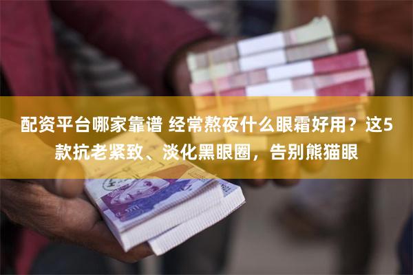 配资平台哪家靠谱 经常熬夜什么眼霜好用？这5款抗老紧致、淡化黑眼圈，告别熊猫眼