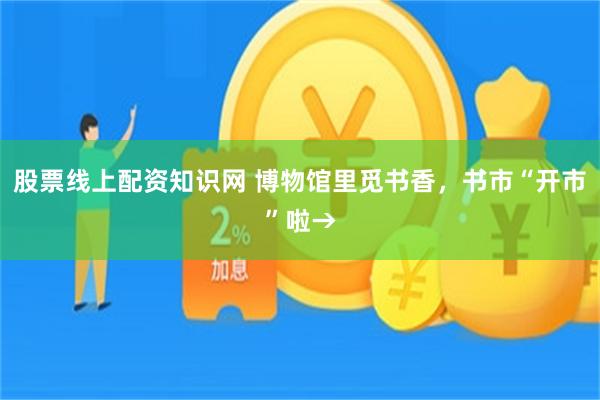 股票线上配资知识网 博物馆里觅书香，书市“开市”啦→
