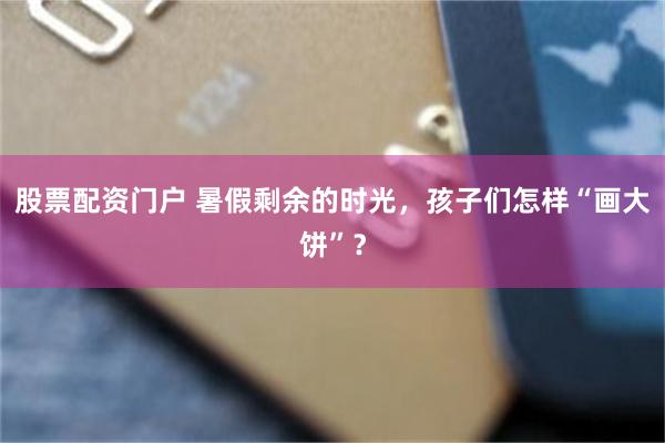 股票配资门户 暑假剩余的时光，孩子们怎样“画大饼”？
