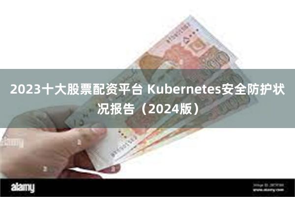 2023十大股票配资平台 Kubernetes安全防护状况报告（2024版）