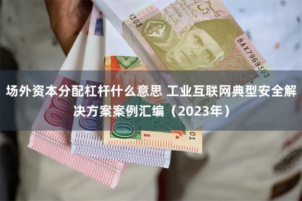 场外资本分配杠杆什么意思 工业互联网典型安全解决方案案例汇编（2023年）