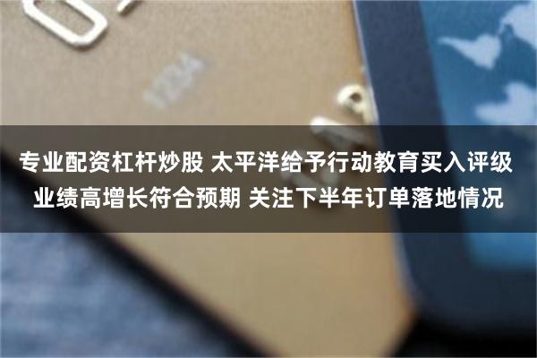 专业配资杠杆炒股 太平洋给予行动教育买入评级 业绩高增长符合预期 关注下半年订单落地情况