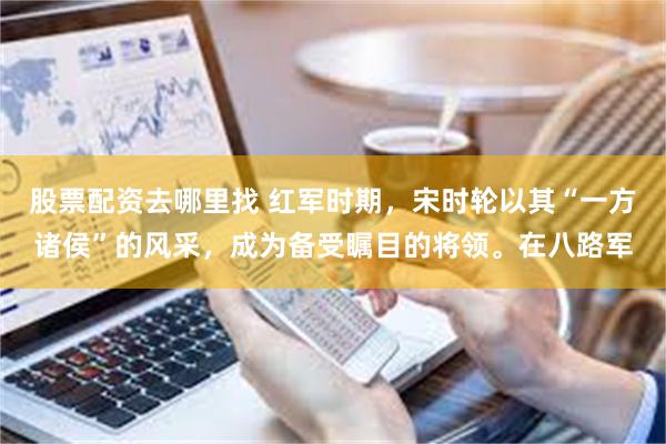 股票配资去哪里找 红军时期，宋时轮以其“一方诸侯”的风采，成为备受瞩目的将领。在八路军