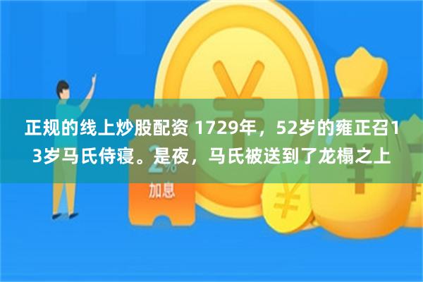 正规的线上炒股配资 1729年，52岁的雍正召13岁马氏侍寝。是夜，马氏被送到了龙榻之上
