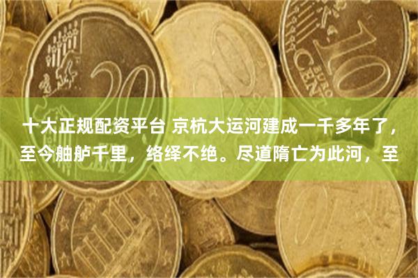 十大正规配资平台 京杭大运河建成一千多年了，至今舳舻千里，络绎不绝。尽道隋亡为此河，至