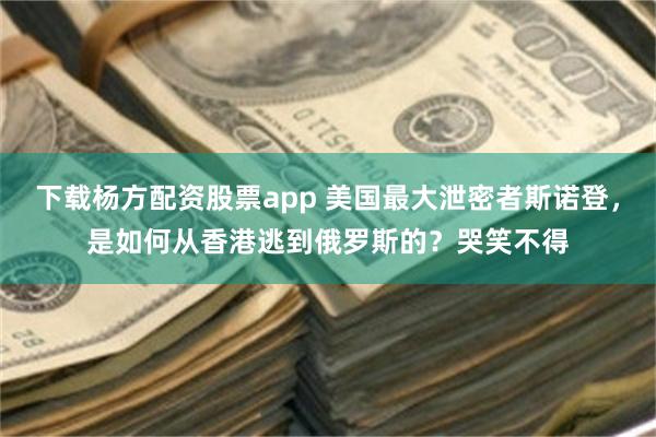 下载杨方配资股票app 美国最大泄密者斯诺登，是如何从香港逃到俄罗斯的？哭笑不得