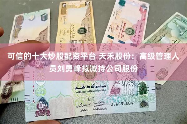 可信的十大炒股配资平台 天禾股份：高级管理人员刘勇峰拟减持公司股份