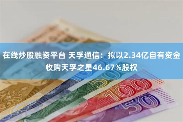 在线炒股融资平台 天孚通信：拟以2.34亿自有资金收购天孚之星46.67%股权