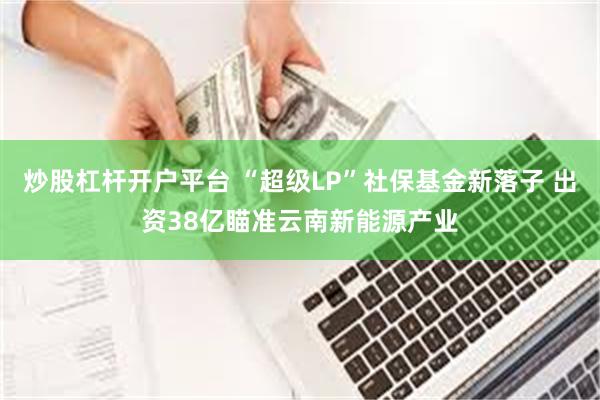 炒股杠杆开户平台 “超级LP”社保基金新落子 出资38亿瞄准云南新能源产业