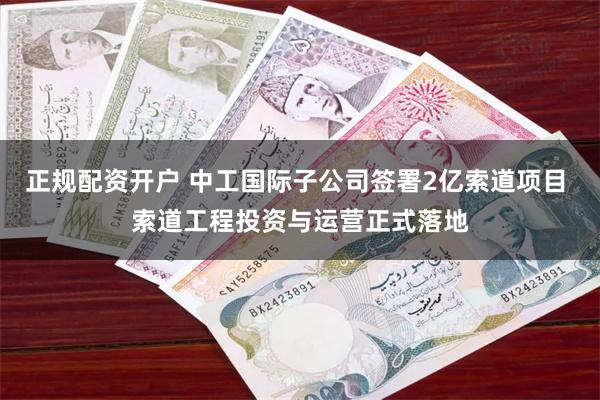 正规配资开户 中工国际子公司签署2亿索道项目 索道工程投资与运营正式落地
