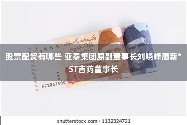 股票配资有哪些 亚泰集团原副董事长刘晓峰履新*ST吉药董事长