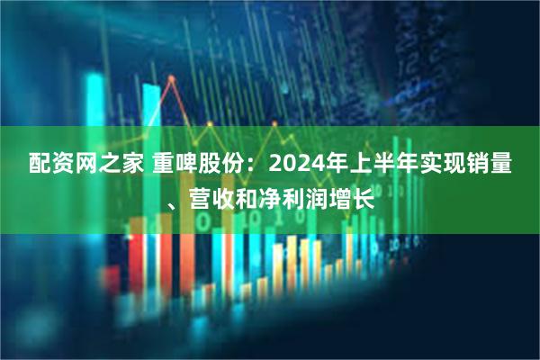 配资网之家 重啤股份：2024年上半年实现销量、营收和净利润增长