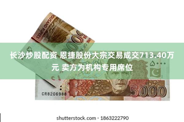 长沙炒股配资 恩捷股份大宗交易成交713.40万元 卖方为机构专用席位