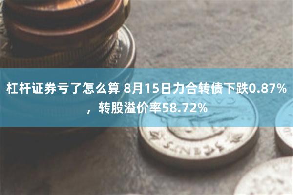 杠杆证券亏了怎么算 8月15日力合转债下跌0.87%，转股溢价率58.72%