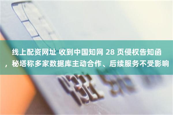 线上配资网址 收到中国知网 28 页侵权告知函，秘塔称多家数据库主动合作、后续服务不受影响