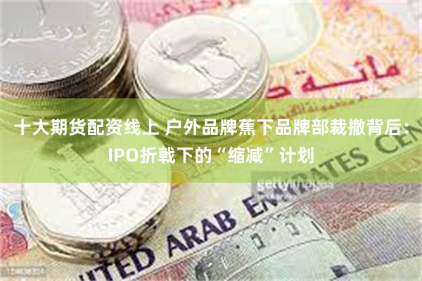十大期货配资线上 户外品牌蕉下品牌部裁撤背后：IPO折戟下的“缩减”计划