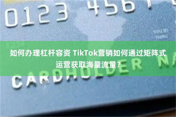 如何办理杠杆容资 TikTok营销如何通过矩阵式运营获取海量流量？