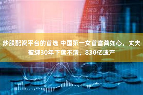 炒股配资平台的首选 中国第一女首富龚如心，丈夫被绑30年下落不清，830亿遗产