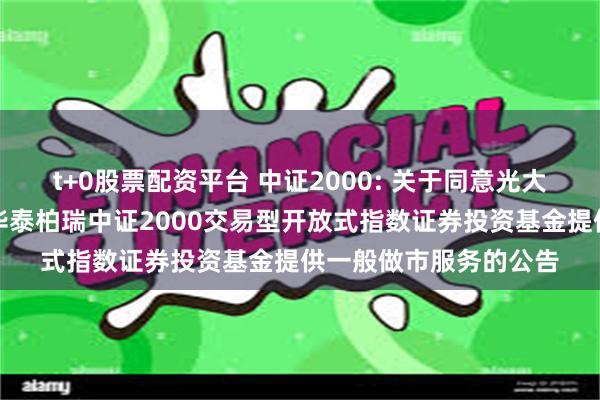 t+0股票配资平台 中证2000: 关于同意光大证券股份有限公司为华泰柏瑞中证2000交易型开放式指数证券投资基金提供一般做市服务的公告