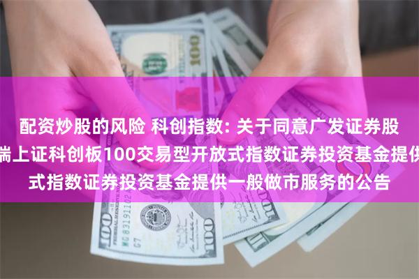 配资炒股的风险 科创指数: 关于同意广发证券股份有限公司为华泰柏瑞上证科创板100交易型开放式指数证券投资基金提供一般做市服务的公告