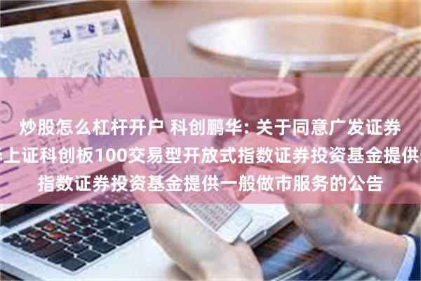 炒股怎么杠杆开户 科创鹏华: 关于同意广发证券股份有限公司为鹏华上证科创板100交易型开放式指数证券投资基金提供一般做市服务的公告