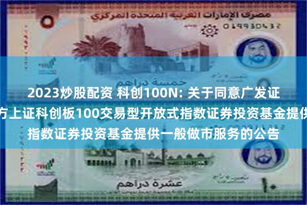 2023炒股配资 科创100N: 关于同意广发证券股份有限公司为南方上证科创板100交易型开放式指数证券投资基金提供一般做市服务的公告