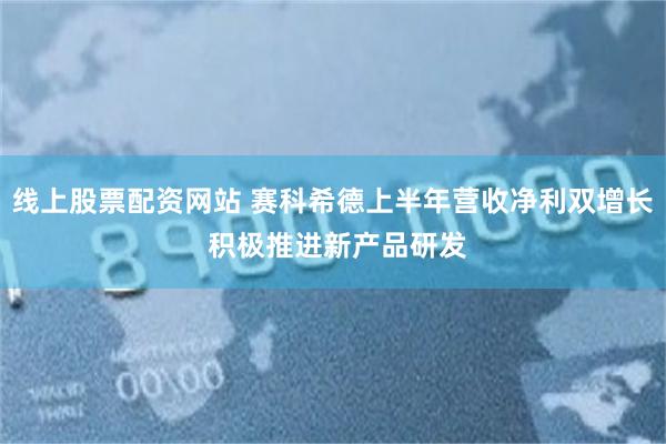 线上股票配资网站 赛科希德上半年营收净利双增长 积极推进新产品研发