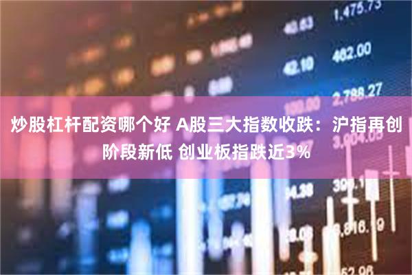 炒股杠杆配资哪个好 A股三大指数收跌：沪指再创阶段新低 创业板指跌近3%