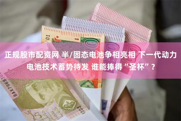 正规股市配资网 半/固态电池争相亮相 下一代动力电池技术蓄势待发 谁能捧得“圣杯”？