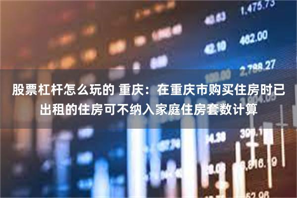 股票杠杆怎么玩的 重庆：在重庆市购买住房时已出租的住房可不纳入家庭住房套数计算