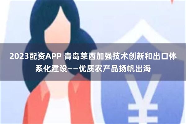 2023配资APP 青岛莱西加强技术创新和出口体系化建设——优质农产品扬帆出海
