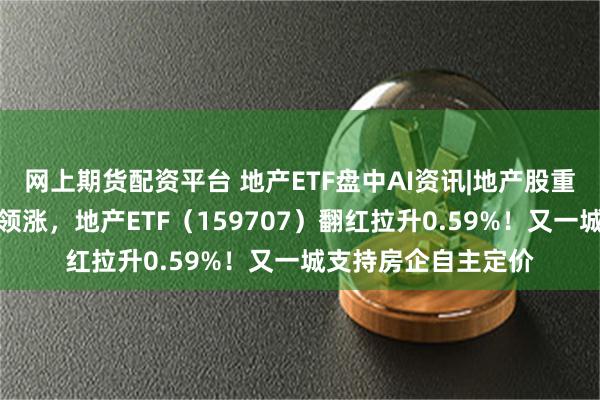 网上期货配资平台 地产ETF盘中AI资讯|地产股重回活跃，招商蛇口领涨，地产ETF（159707）翻红拉升0.59%！又一城支持房企自主定价