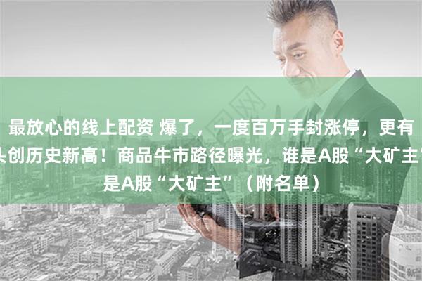 最放心的线上配资 爆了，一度百万手封涨停，更有4500亿龙头创历史新高！商品牛市路径曝光，谁是A股“大矿主”（附名单）