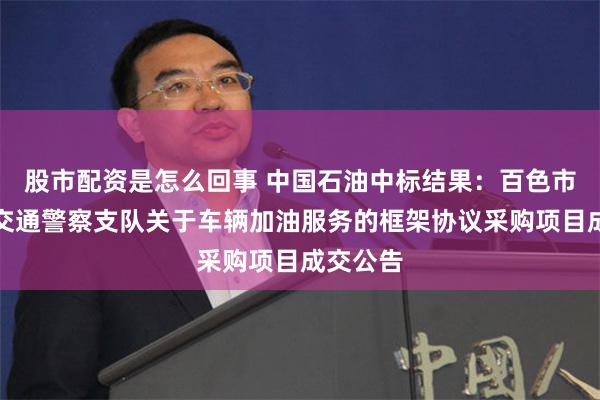 股市配资是怎么回事 中国石油中标结果：百色市公安局交通警察支队关于车辆加油服务的框架协议采购项目成交公告
