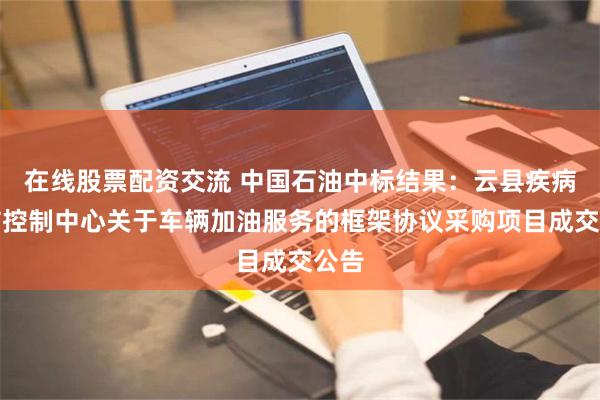 在线股票配资交流 中国石油中标结果：云县疾病预防控制中心关于车辆加油服务的框架协议采购项目成交公告