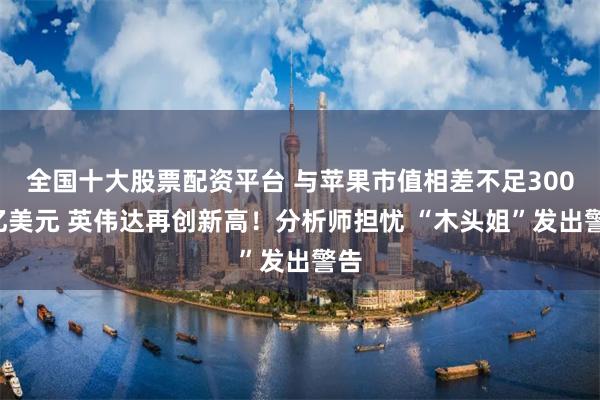 全国十大股票配资平台 与苹果市值相差不足3000亿美元 英伟达再创新高！分析师担忧 “木头姐”发出警告