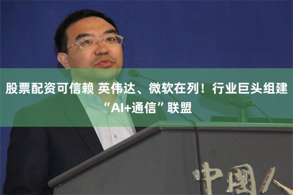 股票配资可信赖 英伟达、微软在列！行业巨头组建“AI+通信”联盟