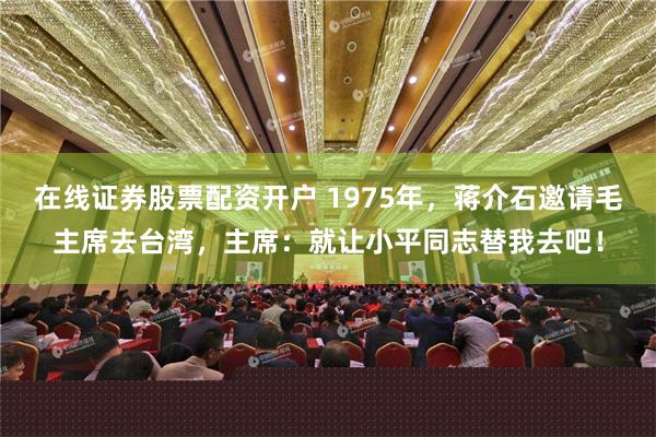 在线证券股票配资开户 1975年，蒋介石邀请毛主席去台湾，主席：就让小平同志替我去吧！