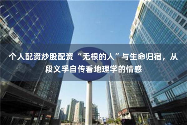 个人配资炒股配资 “无根的人”与生命归宿，从段义孚自传看地理学的情感