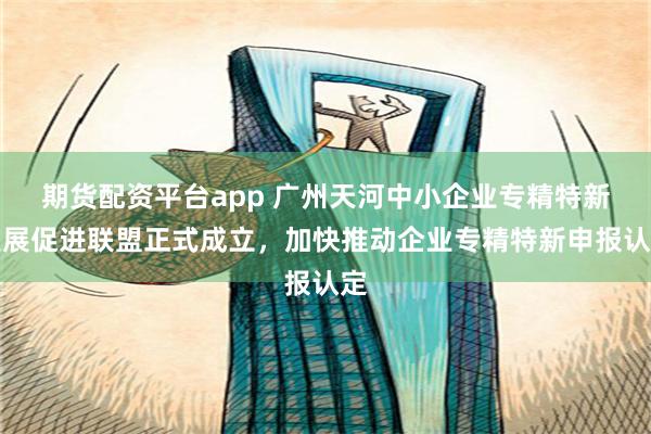期货配资平台app 广州天河中小企业专精特新发展促进联盟正式成立，加快推动企业专精特新申报认定