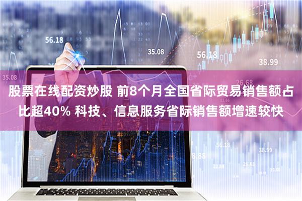 股票在线配资炒股 前8个月全国省际贸易销售额占比超40% 科技、信息服务省际销售额增速较快