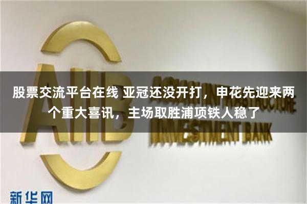 股票交流平台在线 亚冠还没开打，申花先迎来两个重大喜讯，主场取胜浦项铁人稳了
