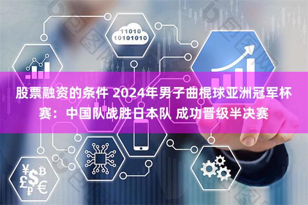 股票融资的条件 2024年男子曲棍球亚洲冠军杯赛：中国队战胜日本队 成功晋级半决赛