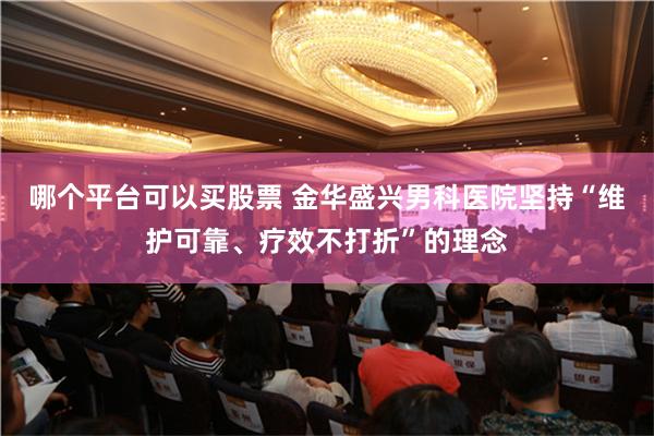 哪个平台可以买股票 金华盛兴男科医院坚持“维护可靠、疗效不打折”的理念
