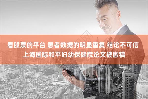 看股票的平台 患者数据的明显重复 结论不可信 上海国际和平妇幼保健院论文被撤稿