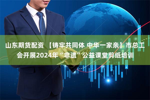 山东期货配资 【铸牢共同体 中华一家亲】市总工会开展2024年“非遗”公益课堂剪纸培训